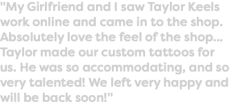 "My Girlfriend and I saw Taylor Keels work online and came in to the shop. Absolutely love the feel of the shop... Taylor made our custom tattoos for us. He was so accommodating, and so very talented! We left very happy and will be back soon!"