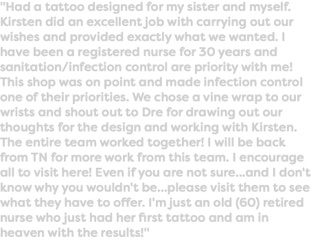 "Had a tattoo designed for my sister and myself. Kirsten did an excellent job with carrying out our wishes and provided exactly what we wanted. I have been a registered nurse for 30 years and sanitation/infection control are priority with me! This shop was on point and made infection control one of their priorities. We chose a vine wrap to our wrists and shout out to Dre for drawing out our thoughts for the design and working with Kirsten. The entire team worked together! I will be back from TN for more work from this team. I encourage all to visit here! Even if you are not sure...and I don't know why you wouldn't be...please visit them to see what they have to offer. I'm just an old (60) retired nurse who just had her first tattoo and am in heaven with the results!"