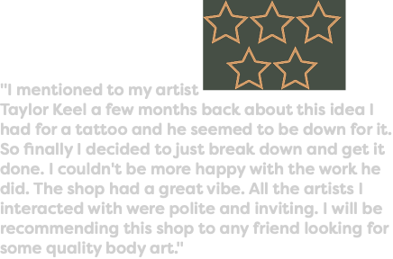 "I mentioned to my artist ﷯Taylor Keel a few months back about this idea I had for a tattoo and he seemed to be down for it. So finally I decided to just break down and get it done. I couldn't be more happy with the work he did. The shop had a great vibe. All the artists I interacted with were polite and inviting. I will be recommending this shop to any friend looking for some quality body art."