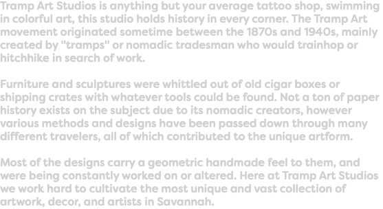 Tramp Art Studios is anything but your average tattoo shop, swimming in colorful art, this studio holds history in every corner. The Tramp Art movement originated sometime between the 1870s and 1940s, mainly created by "tramps" or nomadic tradesman who would trainhop or hitchhike in search of work. Furniture and sculptures were whittled out of old cigar boxes or shipping crates with whatever tools could be found. Not a ton of paper history exists on the subject due to its nomadic creators, however various methods and designs have been passed down through many different travelers, all of which contributed to the unique artform. Most of the designs carry a geometric handmade feel to them, and were being constantly worked on or altered. Here at Tramp Art Studios we work hard to cultivate the most unique and vast collection of artwork, decor, and artists in Savannah. 