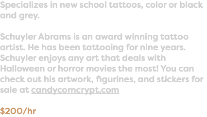 Specializes in new school tattoos, color or black and grey. Schuyler Abrams is an award winning tattoo artist. He has been tattooing for nine years. Schuyler enjoys any art that deals with Halloween or horror movies the most! You can check out his artwork, figurines, and stickers for sale at candycorncrypt.com $200/hr