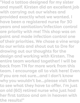 "Had a tattoo designed for my sister and myself. Kirsten did an excellent job with carrying out our wishes and provided exactly what we wanted. I have been a registered nurse for 30 years and sanitation/infection control are priority with me! This shop was on point and made infection control one of their priorities. We chose a vine wrap to our wrists and shout out to Dre for drawing out our thoughts for the design and working with Kirsten. The entire team worked together! I will be back from TN for more work from this team. I encourage all to visit here! Even if you are not sure...and I don't know why you wouldn't be...please visit them to see what they have to offer. I'm just an old (60) retired nurse who just had her first tattoo and am in heaven with the results!"