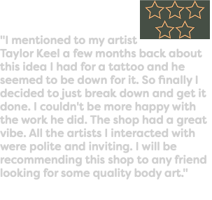 "I mentioned to my artist ﷯Taylor Keel a few months back about this idea I had for a tattoo and he seemed to be down for it. So finally I decided to just break down and get it done. I couldn't be more happy with the work he did. The shop had a great vibe. All the artists I interacted with were polite and inviting. I will be recommending this shop to any friend looking for some quality body art."