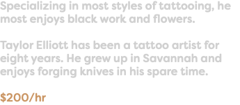 Specializing in most styles of tattooing, he most enjoys black work and flowers. Taylor Elliott has been a tattoo artist for eight years. He grew up in Savannah and enjoys forging knives in his spare time. $200/hr