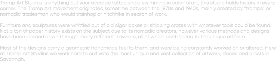 Tramp Art Studios is anything but your average tattoo shop, swimming in colorful art, this studio holds history in every corner. The Tramp Art movement originated sometime between the 1870s and 1940s, mainly created by "tramps" or nomadic tradesman who would trainhop or hitchhike in search of work. Furniture and sculptures were whittled out of old cigar boxes or shipping crates with whatever tools could be found. Not a ton of paper history exists on the subject due to its nomadic creators, however various methods and designs have been passed down through many different travelers, all of which contributed to the unique artform. Most of the designs carry a geometric handmade feel to them, and were being constantly worked on or altered. Here at Tramp Art Studios we work hard to cultivate the most unique and vast collection of artwork, decor, and artists in Savannah. 
