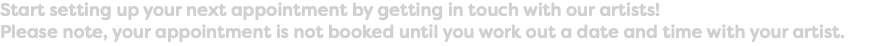 Start setting up your next appointment by getting in touch with our artists! Please note, your appointment is not booked until you work out a date and time with your artist.