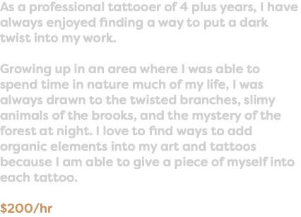 As a professional tattooer of 4 plus years, I have always enjoyed finding a way to put a dark twist into my work. Growing up in an area where I was able to spend time in nature much of my life, I was always drawn to the twisted branches, slimy animals of the brooks, and the mystery of the forest at night. I love to find ways to add organic elements into my art and tattoos because I am able to give a piece of myself into each tattoo. $200/hr