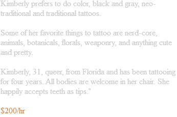 Jenn prefers to do color, black and gray, neo-traditional and traditional tattoos. Some of her favorite things to tattoo are nerd-core, animals, botanicals, florals, weaponry, and anything cute and pretty. Jenn, 31, queer, from Florida and has been tattooing for four years. All bodies are welcome in her chair. She happily accepts teeth as tips." $200/hr