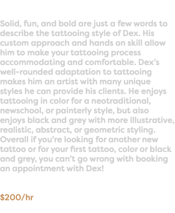 &nbsp;Solid, fun, and bold are just a few words to describe the tattooing style of Dex. His custom approach and hands on skill allow him to make your tattooing process accommodating and comfortable. Dex’s well-rounded adaptation to tattooing makes him an artist with many unique styles he can provide his clients. He enjoys tattooing in color for a neotraditional, newschool, or painterly style, but also enjoys black and grey with more illustrative, realistic, abstract, or geometric styling. Overall if you’re looking for another new tattoo or for your first tattoo, color or black and grey, you can’t go wrong with booking an appointment with Dex! $200/hr
