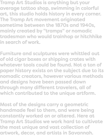 Tramp Art Studios is anything but your average tattoo shop, swimming in colorful art, this studio holds history in every corner. The Tramp Art movement originated sometime between the 1870s and 1940s, mainly created by "tramps" or nomadic tradesman who would trainhop or hitchhike in search of work. Furniture and sculptures were whittled out of old cigar boxes or shipping crates with whatever tools could be found. Not a ton of paper history exists on the subject due to its nomadic creators, however various methods and designs have been passed down through many different travelers, all of which contributed to the unique artform. Most of the designs carry a geometric handmade feel to them, and were being constantly worked on or altered. Here at Tramp Art Studios we work hard to cultivate the most unique and vast collection of artwork, decor, and artists in Savannah. 