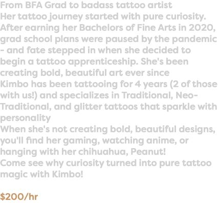 From BFA Grad to badass tattoo artist Her tattoo journey started with pure curiosity. After earning her Bachelors of Fine Arts in 2020, grad school plans were paused by the pandemic - and fate stepped in when she decided to begin a tattoo apprenticeship. She's been creating bold, beautiful art ever since Kimbo has been tattooing for 4 years (2 of those with us!) and specializes in Traditional, Neo-Traditional, and glitter tattoos that sparkle with personality When she's not creating bold, beautiful designs, you'll find her gaming, watching anime, or hanging with her chihuahua, Peanut! Come see why curiosity turned into pure tattoo magic with Kimbo! $200/hr