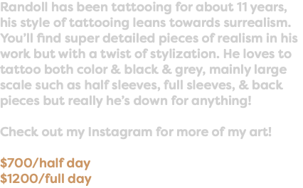 Randoll has been tattooing for about 11 years, his style of tattooing leans towards surrealism. You’ll find super detailed pieces of realism in his work but with a twist of stylization. He loves to tattoo both color & black & grey, mainly large scale such as half sleeves, full sleeves, & back pieces but really he’s down for anything! Check out my Instagram for more of my art! $700/half day $1200/full day