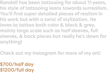 Randoll has been tattooing for about 11 years, his style of tattooing leans towards surrealism. You’ll find super detailed pieces of realism in his work but with a twist of stylization. He loves to tattoo both color & black & grey, mainly large scale such as half sleeves, full sleeves, & back pieces but really he’s down for anything! Check out my Instagram for more of my art! $700/half day $1200/full day