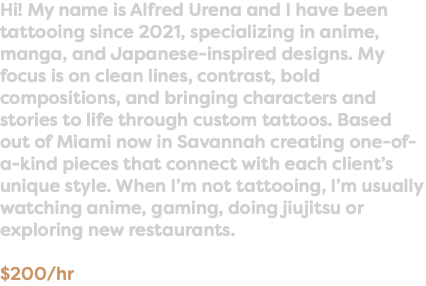 Hi! My name is Alfred Urena and I have been tattooing since 2021, specializing in anime, manga, and Japanese-inspired designs. My focus is on clean lines, contrast, bold compositions, and bringing characters and stories to life through custom tattoos. Based out of Miami now in Savannah creating one-of-a-kind pieces that connect with each client’s unique style. When I’m not tattooing, I’m usually watching anime, gaming, doing jiujitsu or exploring new restaurants. $200/hr